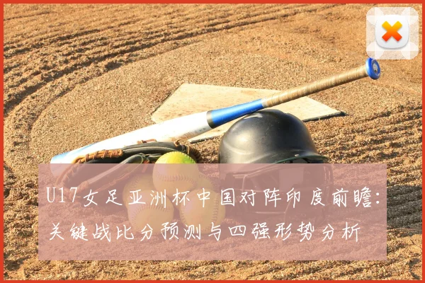 U17女足亚洲杯中国对阵印度前瞻:关键战比分预测与四强形势分析