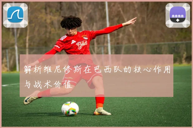 解析维尼修斯在巴西队的核心作用与战术价值