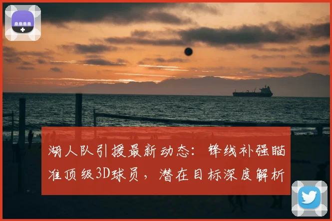 湖人队引援最新动态:锋线补强瞄准顶级3D球员,潜在目标深度解析