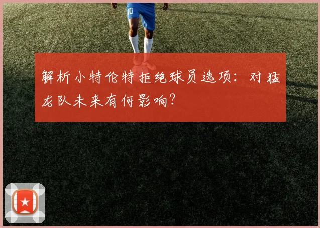 解析小特伦特拒绝球员选项：对猛龙队未来有何影响？
