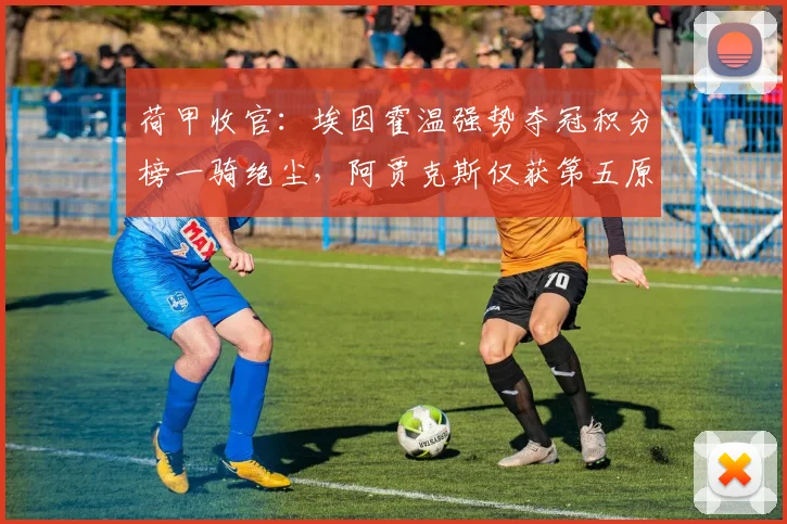 荷甲收官:埃因霍温强势夺冠积分榜一骑绝尘,阿贾克斯仅获第五原因解析