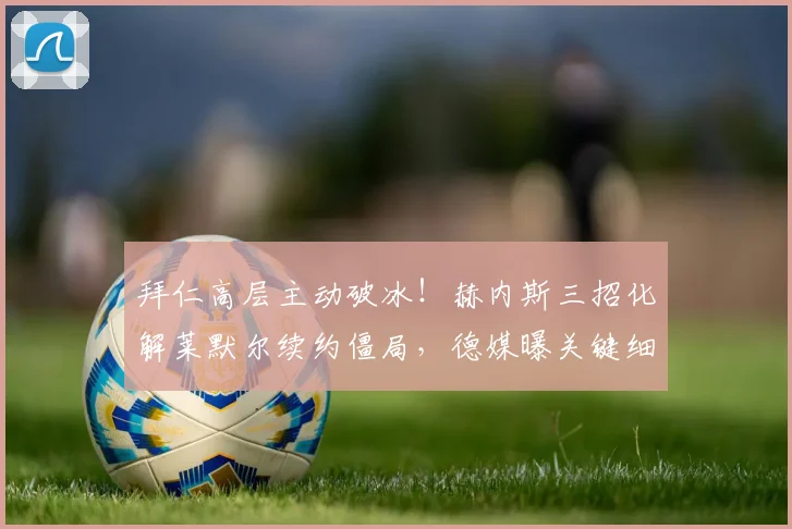 拜仁高层主动破冰！赫内斯三招化解莱默尔续约僵局，德媒曝关键细节